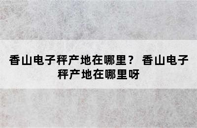 香山电子秤产地在哪里？ 香山电子秤产地在哪里呀